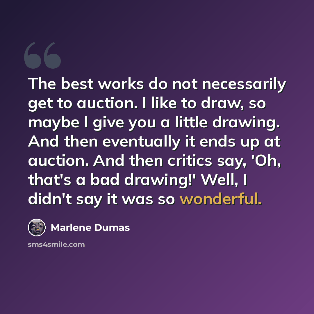 “The best works do not necessarily get to auction. I like to draw, so maybe I give you a little drawing. And then eventually it ends up at auction. And then critics say, 'Oh, that's a bad drawing!' Well, I didn't say it was so wonderful.” quote by Marlene Dumas