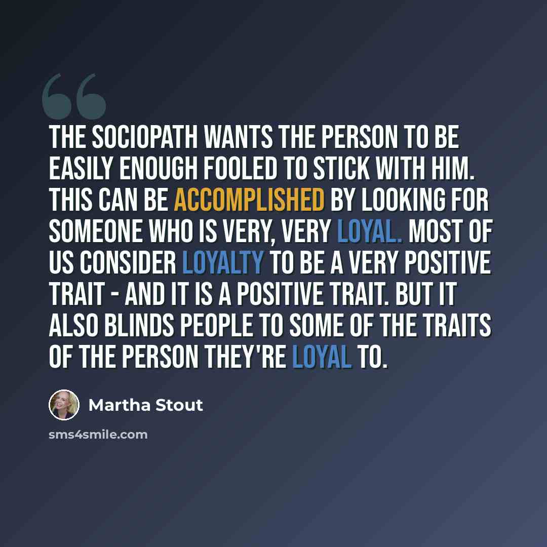 “The sociopath wants the person to be easily enough fooled to stick with him. This can be accomplished by looking for someone who is very, very loyal. Most of us consider loyalty to be a very positive trait - and it is a positive trait. But it also blinds people to some of the traits of the person…” quote by Martha Stout