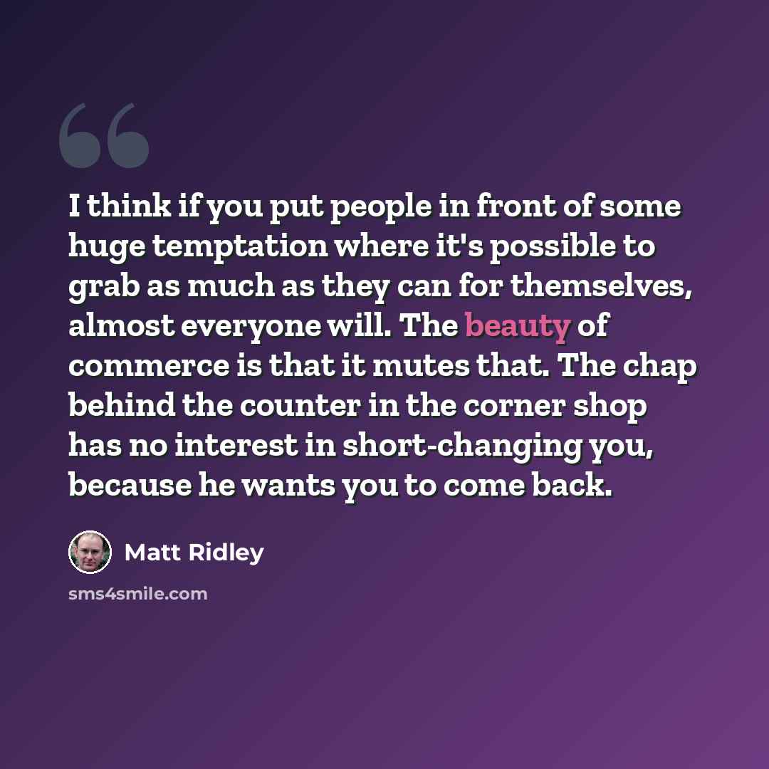 “I think if you put people in front of some huge temptation where it's possible to grab as much as they can for themselves, almost everyone will. The beauty of commerce is that it mutes that. The chap behind the counter in the corner shop has no interest in short-changing you, because he wants you…” quote by Matt Ridley