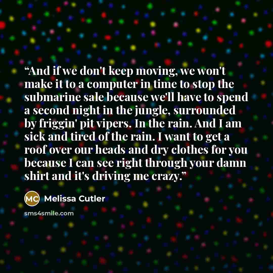 “And if we don't keep moving, we won't make it to a computer in time to stop the submarine sale because we'll have to spend a second night in the jungle, surrounded by friggin' pit vipers. In the rain. And I am sick and tired of the rain. I want to get a roof over our heads and dry clothes for you…” quote by Melissa Cutler