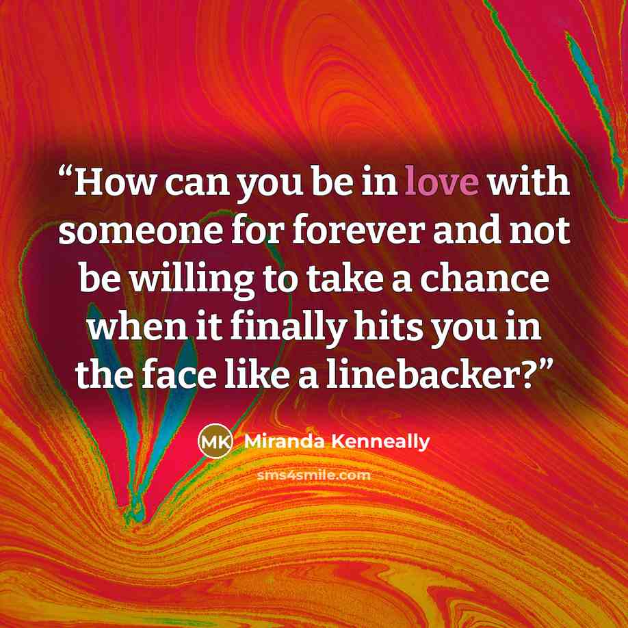 “How can you be in love with someone for forever and not be willing to take a chance when it finally hits you in the face like a linebacker?” quote by Miranda Kenneally