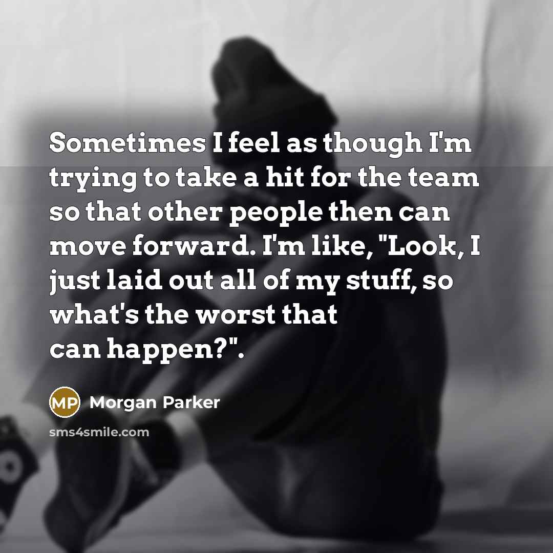 “Sometimes I feel as though I'm trying to take a hit for the team so that other people then can move forward. I'm like, "Look, I just laid out all of my stuff, so what's the worst that can happen?".” quote by Morgan Parker