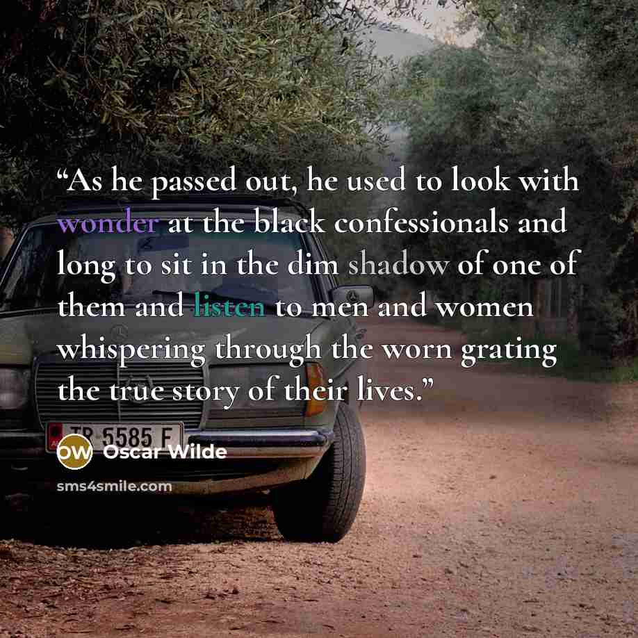 “As he passed out, he used to look with wonder at the black confessionals and long to sit in the dim shadow of one of them and listen to men and women whispering through the worn grating the true story of their lives.” quote by Oscar Wilde
