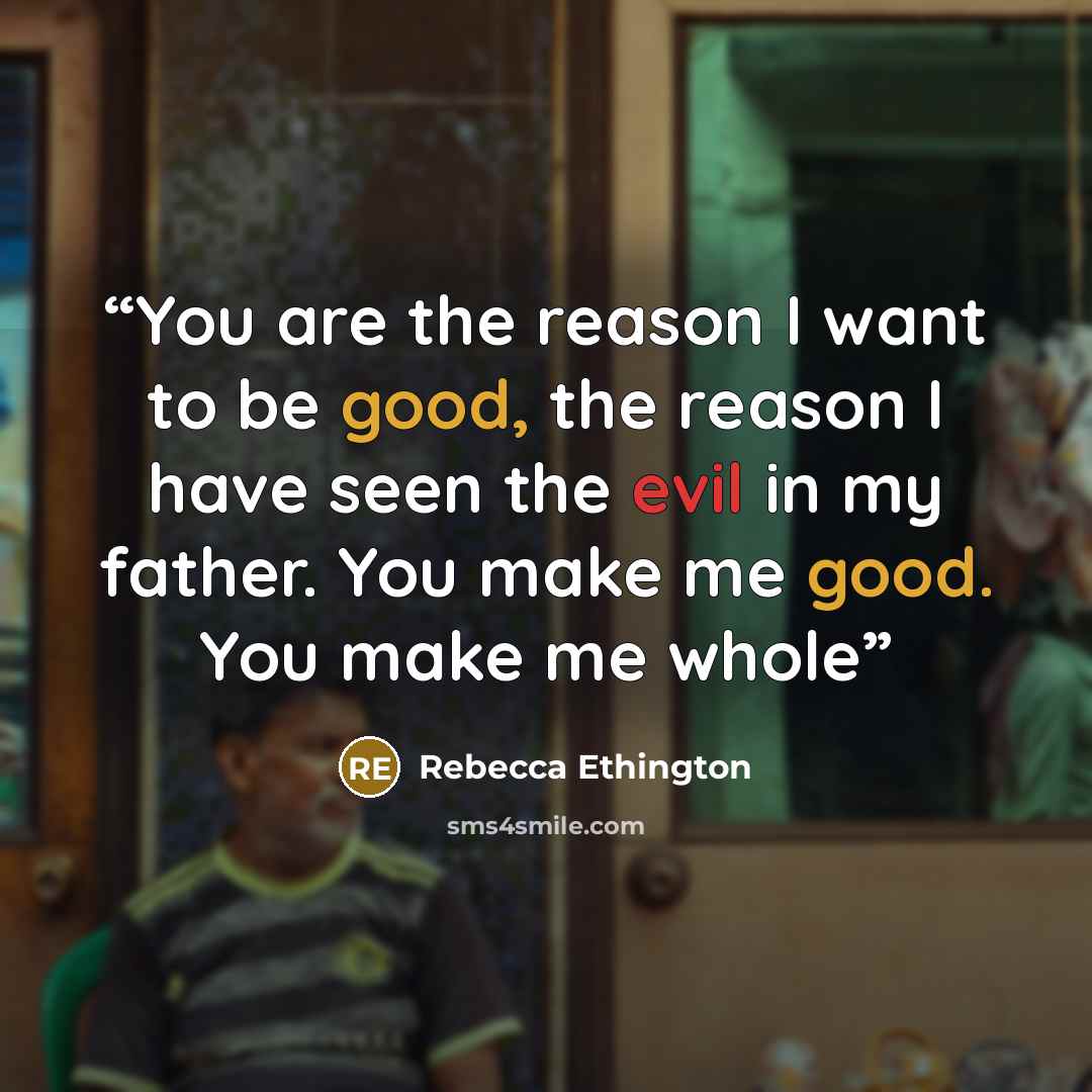 “You are the reason I want to be good, the reason I have seen the evil in my father. You make me good. You make me whole” quote by Rebecca Ethington