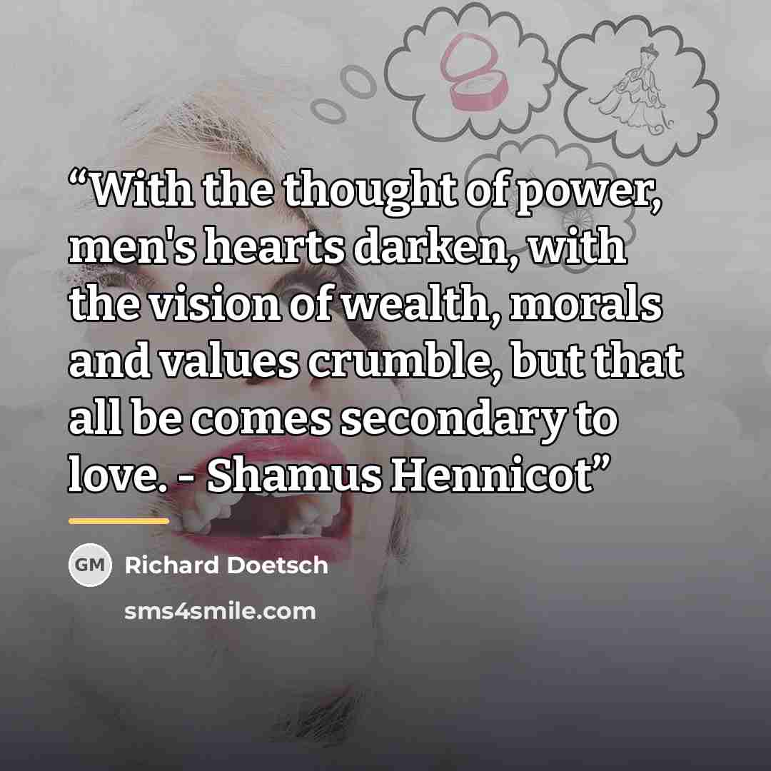 “With the thought of power, men's hearts darken, with the vision of wealth, morals and values crumble, but that all be comes secondary to love. - Shamus Hennicot” quote by Richard Doetsch