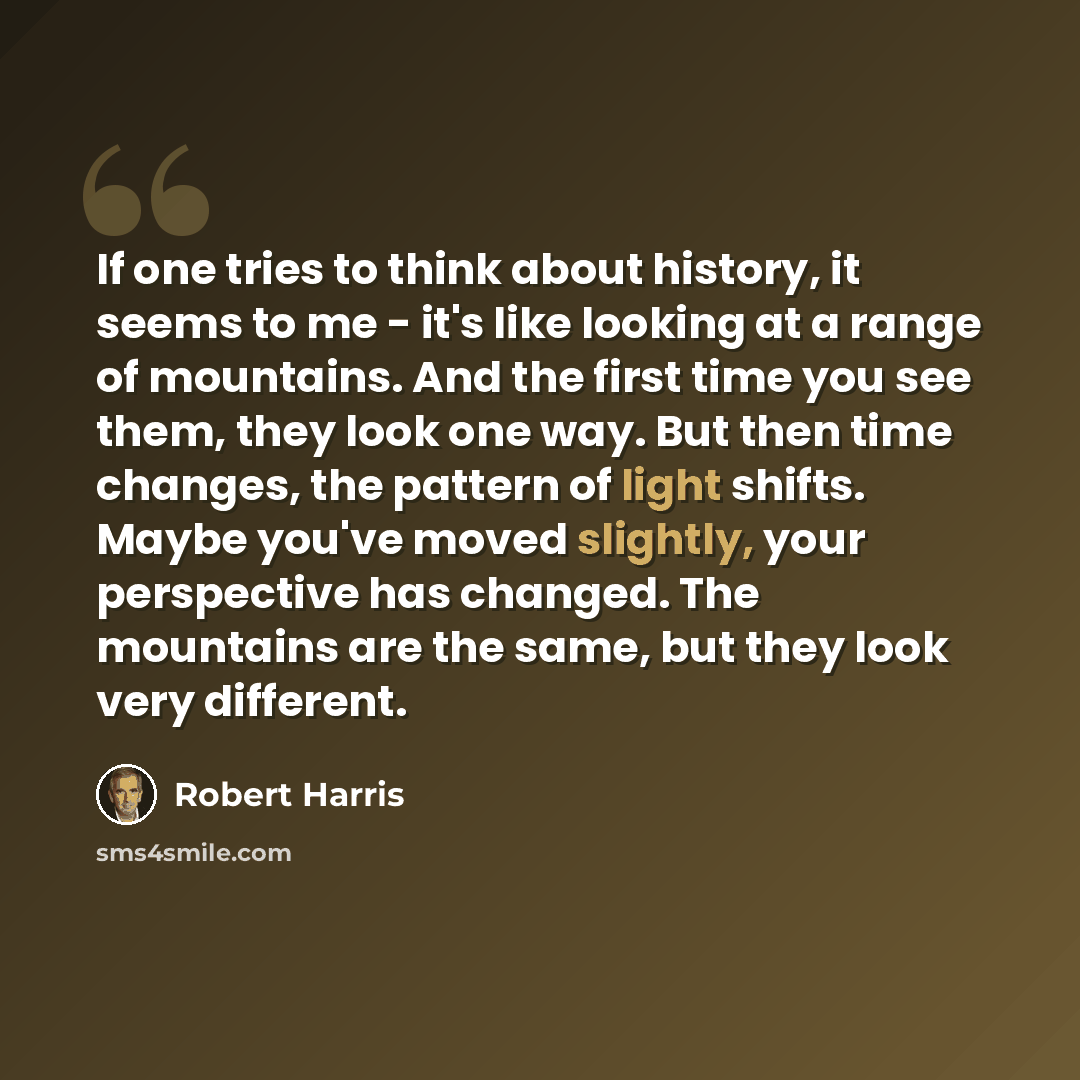 “If one tries to think about history, it seems to me - it's like looking at a range of mountains. And the first time you see them, they look one way. But then time changes, the pattern of light shifts. Maybe you've moved slightly, your perspective has changed. The mountains are the same, but they…” quote by Robert Harris