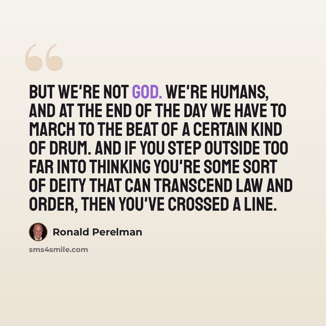 “But we're not God. We're humans, and at the end of the day we have to march to the beat of a certain kind of drum. And if you step outside too far into thinking you're some sort of deity that can transcend law and order, then you've crossed a line.” quote by Ronald Perelman