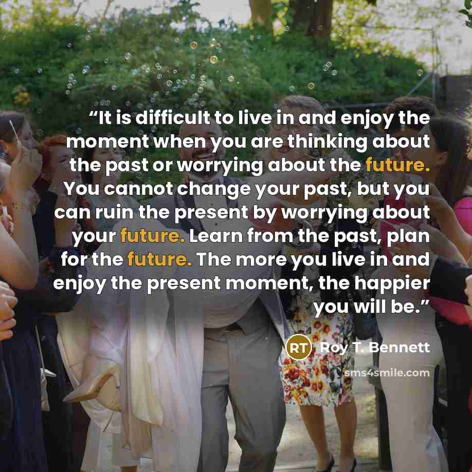 “It is difficult to live in and enjoy the moment when you are thinking about the past or worrying about the future. You cannot change your past, but you can ruin the present by worrying about your future. Learn from the past, plan for the future. The more you live in and enjoy the present moment…” quote by Roy T. Bennett
