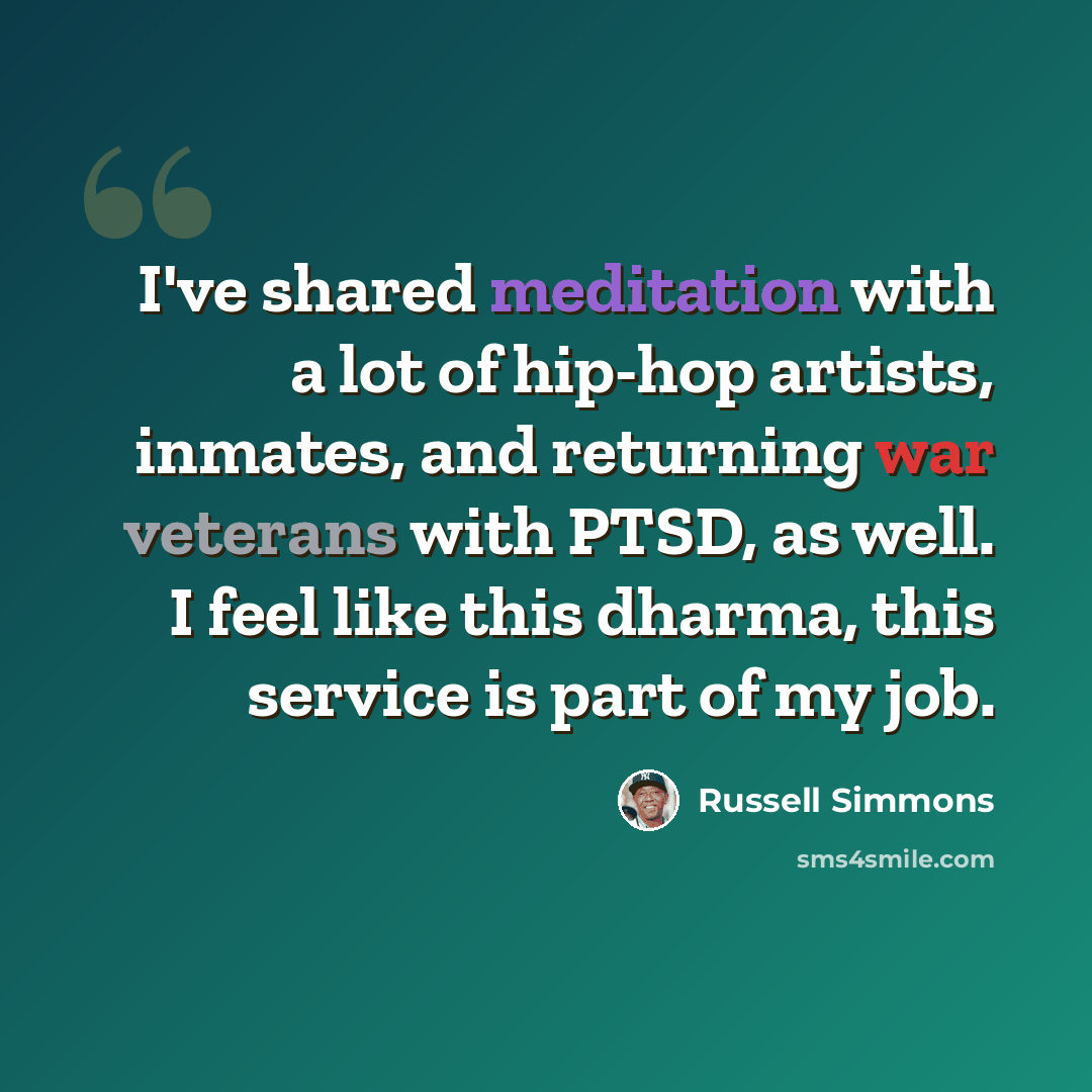 “I've shared meditation with a lot of hip-hop artists, inmates, and returning war veterans with PTSD, as well. I feel like this dharma, this service is part of my job.” quote by Russell Simmons