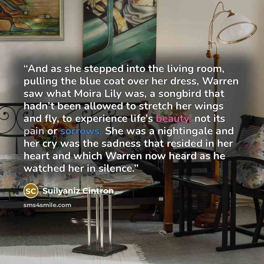 “And as she stepped into the living room, pulling the blue coat over her dress, Warren saw what Moira Lily was, a songbird that hadn’t been allowed to stretch her wings and fly, to experience life’s beauty, not its pain or sorrows. She was a nightingale and her cry was the sadness that resided in…” quote by Suilyaniz Cintron