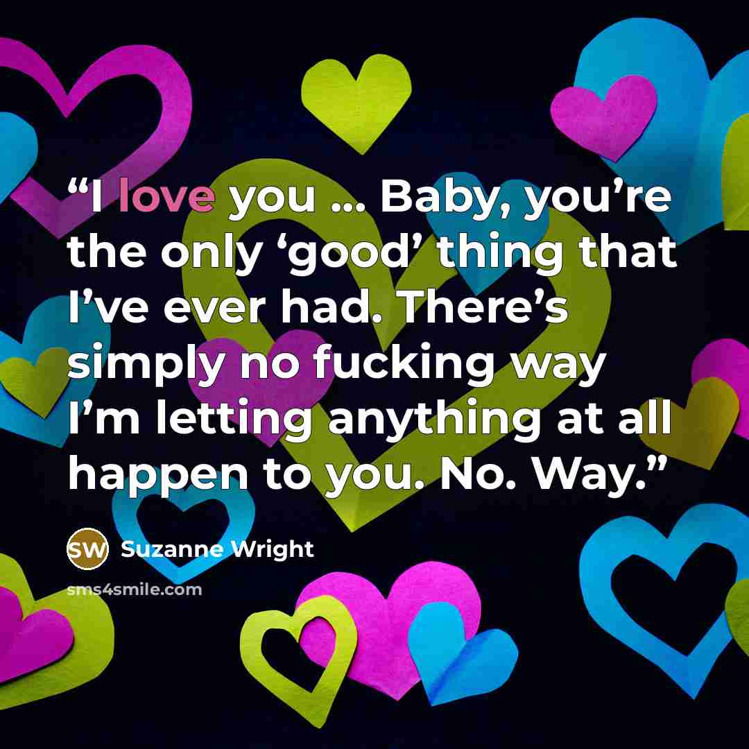 “I love you ... Baby, you’re the only ‘good’ thing that I’ve ever had. There’s simply no fucking way I’m letting anything at all happen to you. No. Way.” quote by Suzanne Wright