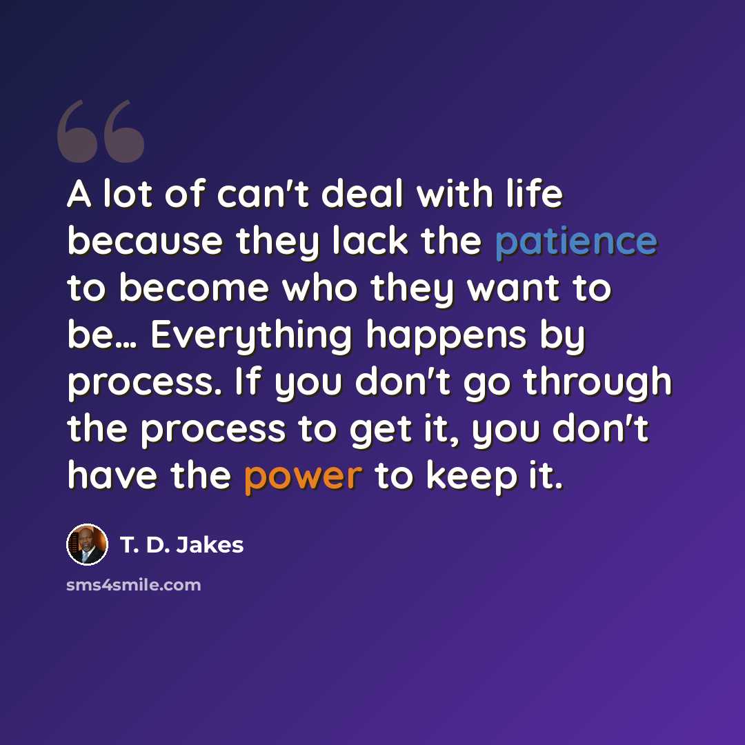 “A lot of can't deal with life because they lack the patience to become who they want to be… Everything happens by process. If you don't go through the process to get it, you don't have the power to keep it.” quote by T. D. Jakes