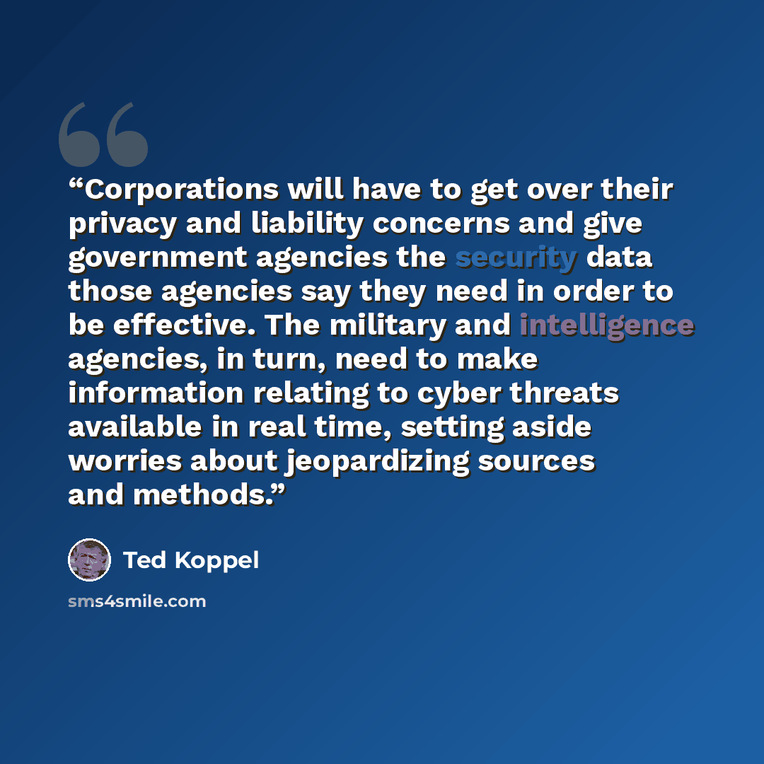 “Corporations will have to get over their privacy and liability concerns and give government agencies the security data those agencies say they need in order to be effective. The military and intelligence agencies, in turn, need to make information relating to cyber threats available in real time…” quote by Ted Koppel