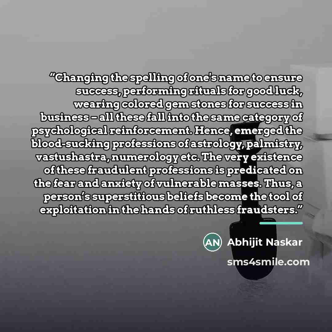 “Changing the spelling of one's name to ensure success, performing rituals for good luck, wearing colored gem stones for success in business – all these fall into the same category of psychological reinforcement. Hence, emerged the blood-sucking professions of astrology, palmistry, vastushastra…” quote by Abhijit Naskar