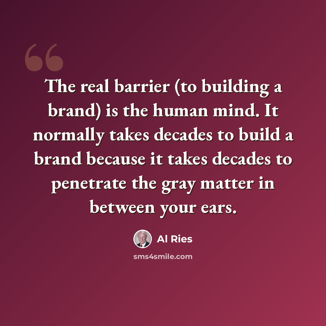 “The real barrier (to building a brand) is the human mind. It normally takes decades to build a brand because it takes decades to penetrate the gray matter in between your ears.” quote by Al Ries