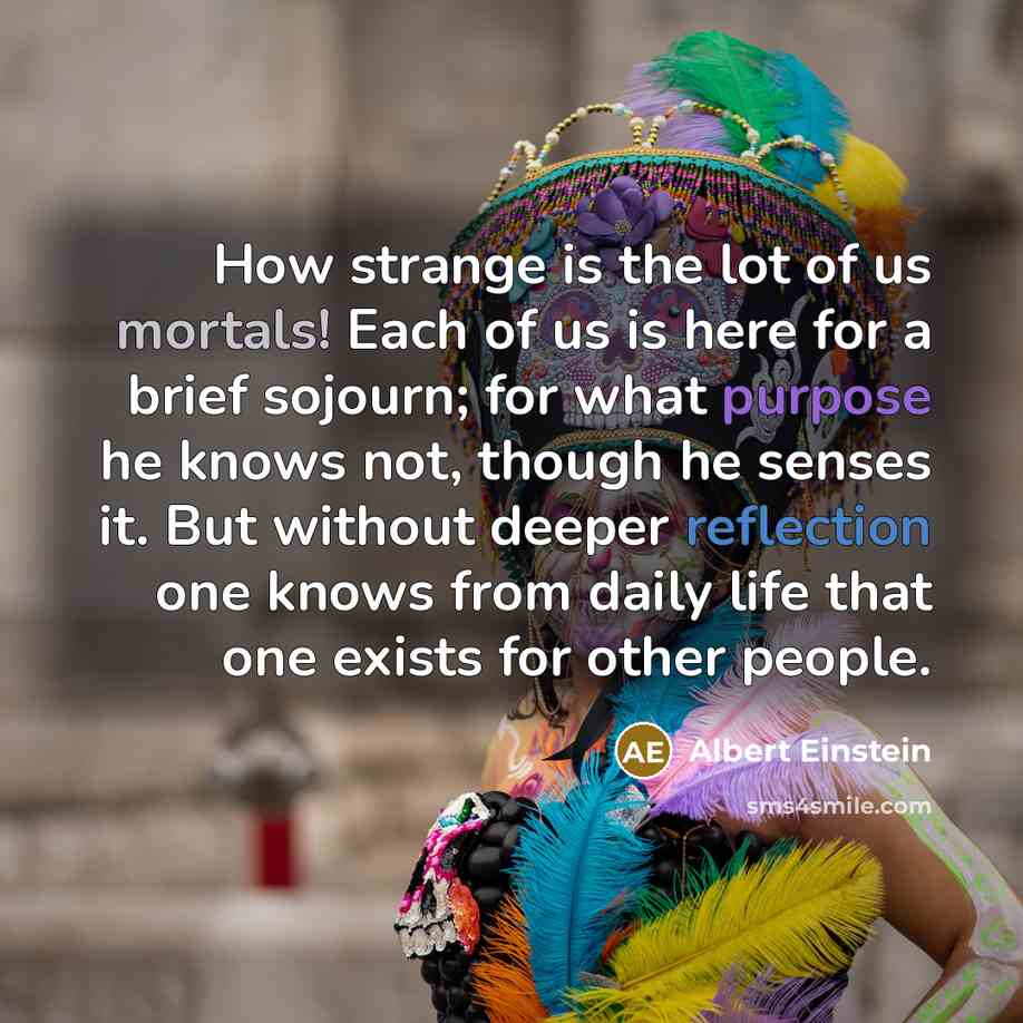 “How strange is the lot of us mortals! Each of us is here for a brief sojourn; for what purpose he knows not, though he senses it. But without deeper reflection one knows from daily life that one exists for other people.” quote by Albert Einstein