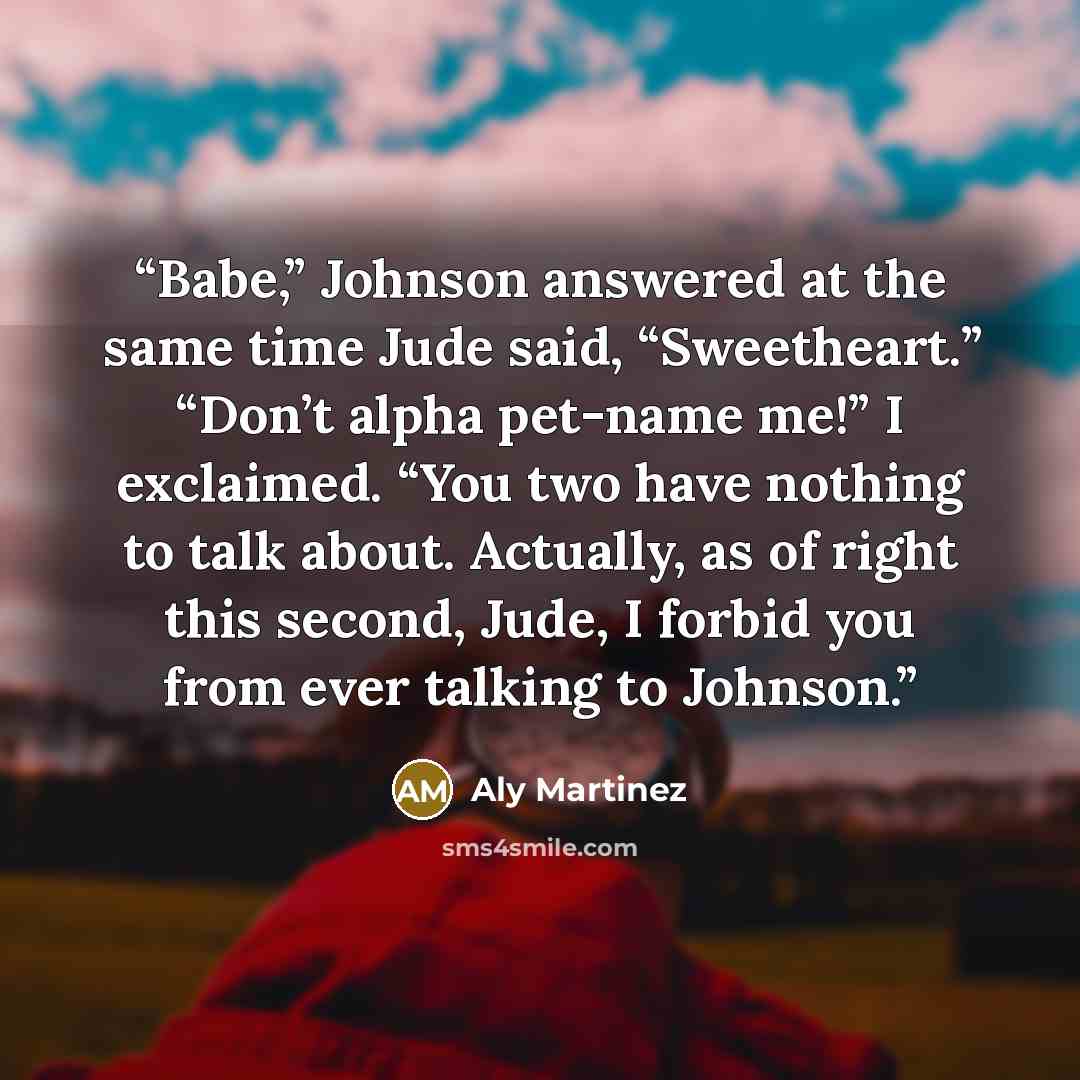 “Babe,” Johnson answered at the same time Jude said, “Sweetheart.” “Don’t alpha pet-name me!” I exclaimed. “You two have nothing to talk about. Actually, as of right this second, Jude, I forbid you from ever talking to Johnson.” quote by Aly Martinez