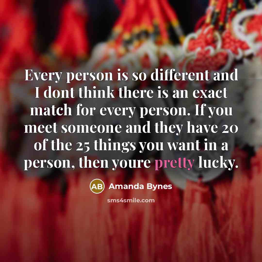 “Every person is so different and I dont think there is an exact match for every person. If you meet someone and they have 20 of the 25 things you want in a person, then youre pretty lucky.” quote by Amanda Bynes