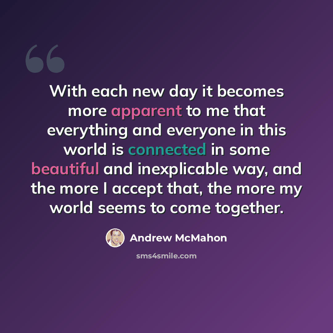 “With each new day it becomes more apparent to me that everything and everyone in this world is connected in some beautiful and inexplicable way, and the more I accept that, the more my world seems to come together.” quote by Andrew McMahon