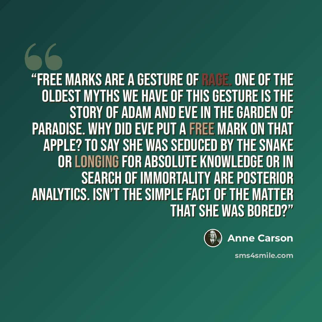 “Free marks are a gesture of rage. One of the oldest myths we have of this gesture is the story of Adam and Eve in the garden of paradise. Why did Eve put a free mark on that apple? To say she was seduced by the snake or longing for absolute knowledge or in search of immortality are posterior…” quote by Anne Carson