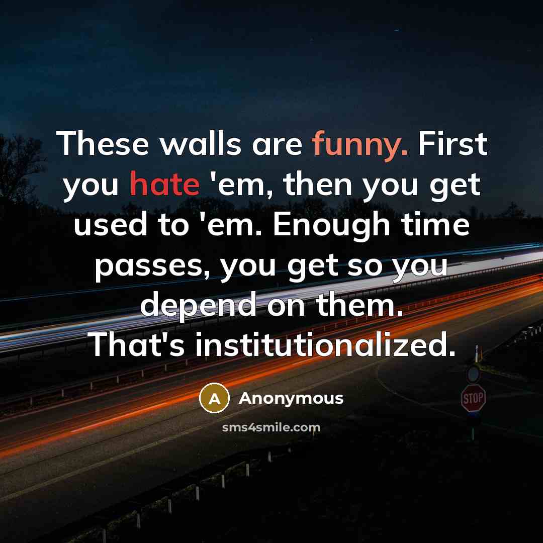 “These walls are funny. First you hate 'em, then you get used to 'em. Enough time passes, you get so you depend on them. That's institutionalized.” quote by Anonymous