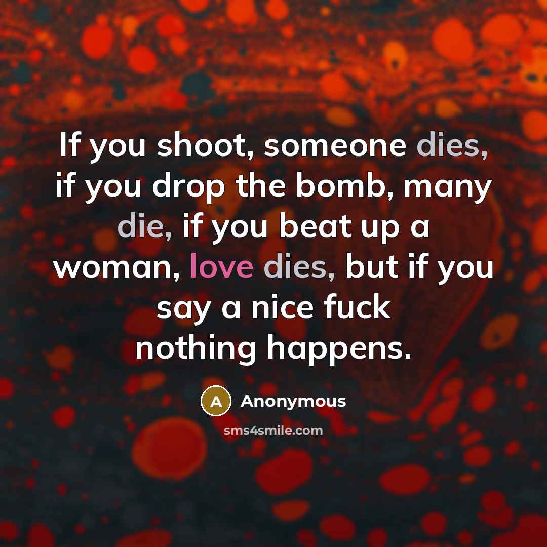 “If you shoot, someone dies, if you drop the bomb, many die, if you beat up a woman, love dies, but if you say a nice fuck nothing happens.” quote by Anonymous