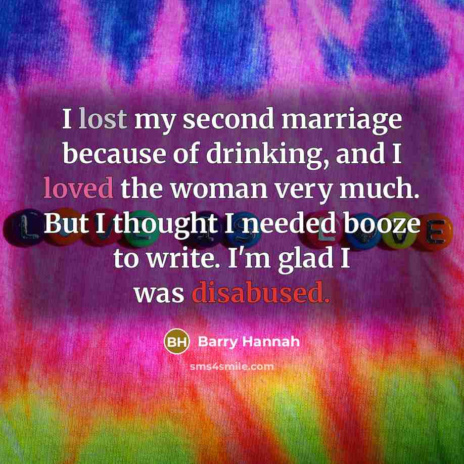 “I lost my second marriage because of drinking, and I loved the woman very much. But I thought I needed booze to write. I'm glad I was disabused.” quote by Barry Hannah