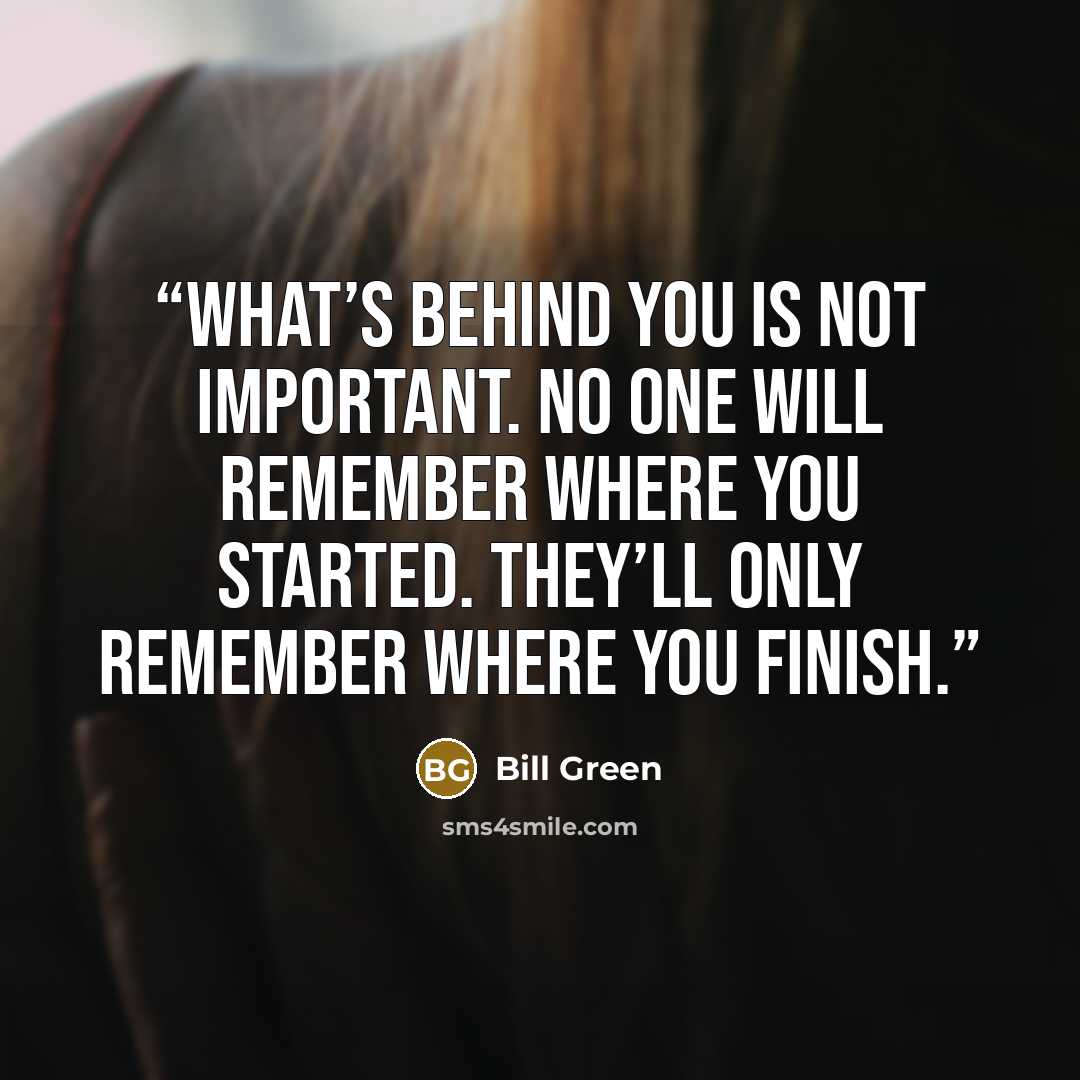 “What’s behind you is not important. No one will remember where you started. They’ll only remember where you finish.” quote by Bill Green