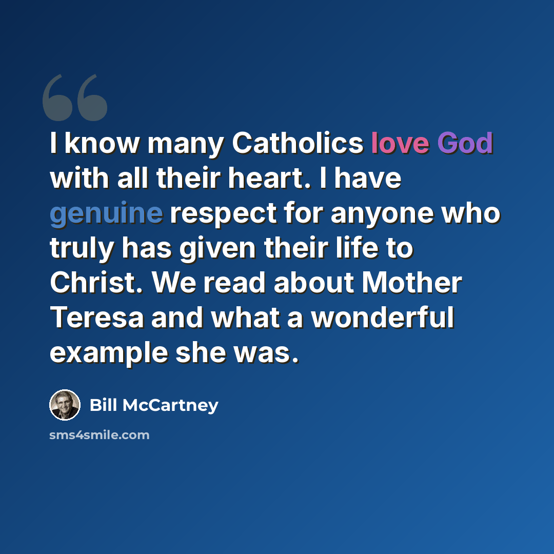 “I know many Catholics love God with all their heart. I have genuine respect for anyone who truly has given their life to Christ. We read about Mother Teresa and what a wonderful example she was.” quote by Bill McCartney