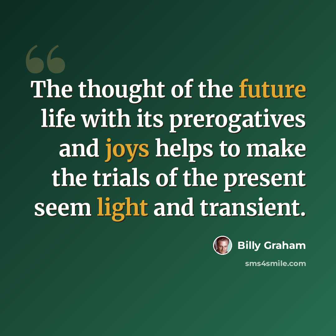 “The thought of the future life with its prerogatives and joys helps to make the trials of the present seem light and transient.” quote by Billy Graham