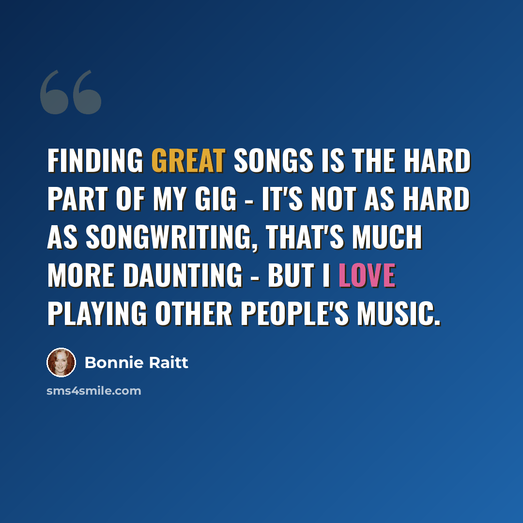 “Finding great songs is the hard part of my gig - it's not as hard as songwriting, that's much more daunting - but I love playing other people's music.” quote by Bonnie Raitt