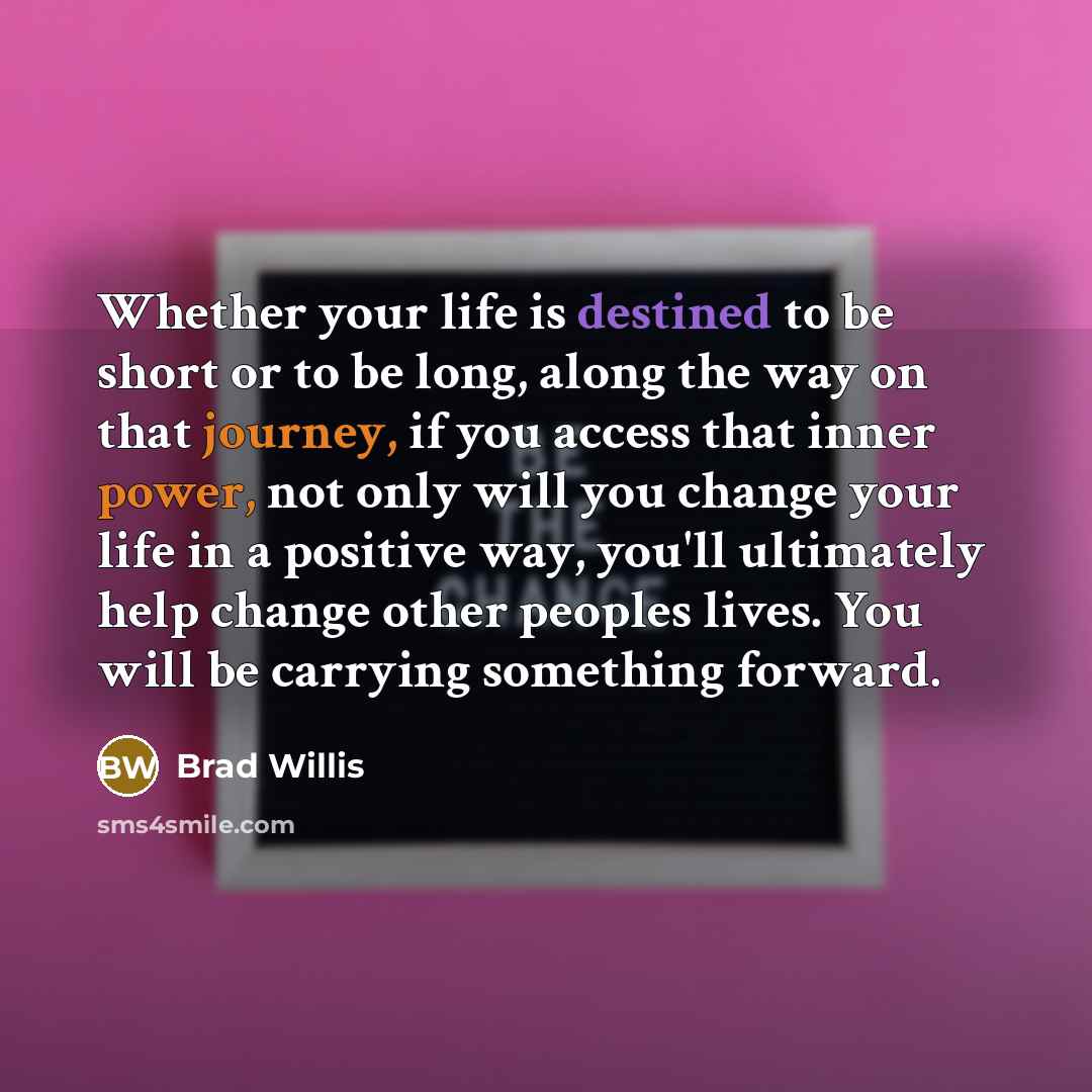 “Whether your life is destined to be short or to be long, along the way on that journey, if you access that inner power, not only will you change your life in a positive way, you'll ultimately help change other peoples lives. You will be carrying something forward.” quote by Brad Willis