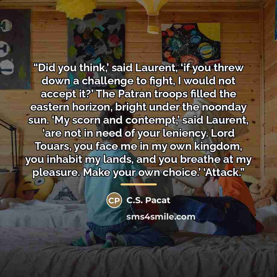 “Did you think,’ said Laurent, ‘if you threw down a challenge to fight, I would not accept it?’ The Patran troops filled the eastern horizon, bright under the noonday sun. ‘My scorn and contempt,’ said Laurent, ‘are not in need of your leniency. Lord Touars, you face me in my own kingdom, you…” quote by C.S. Pacat