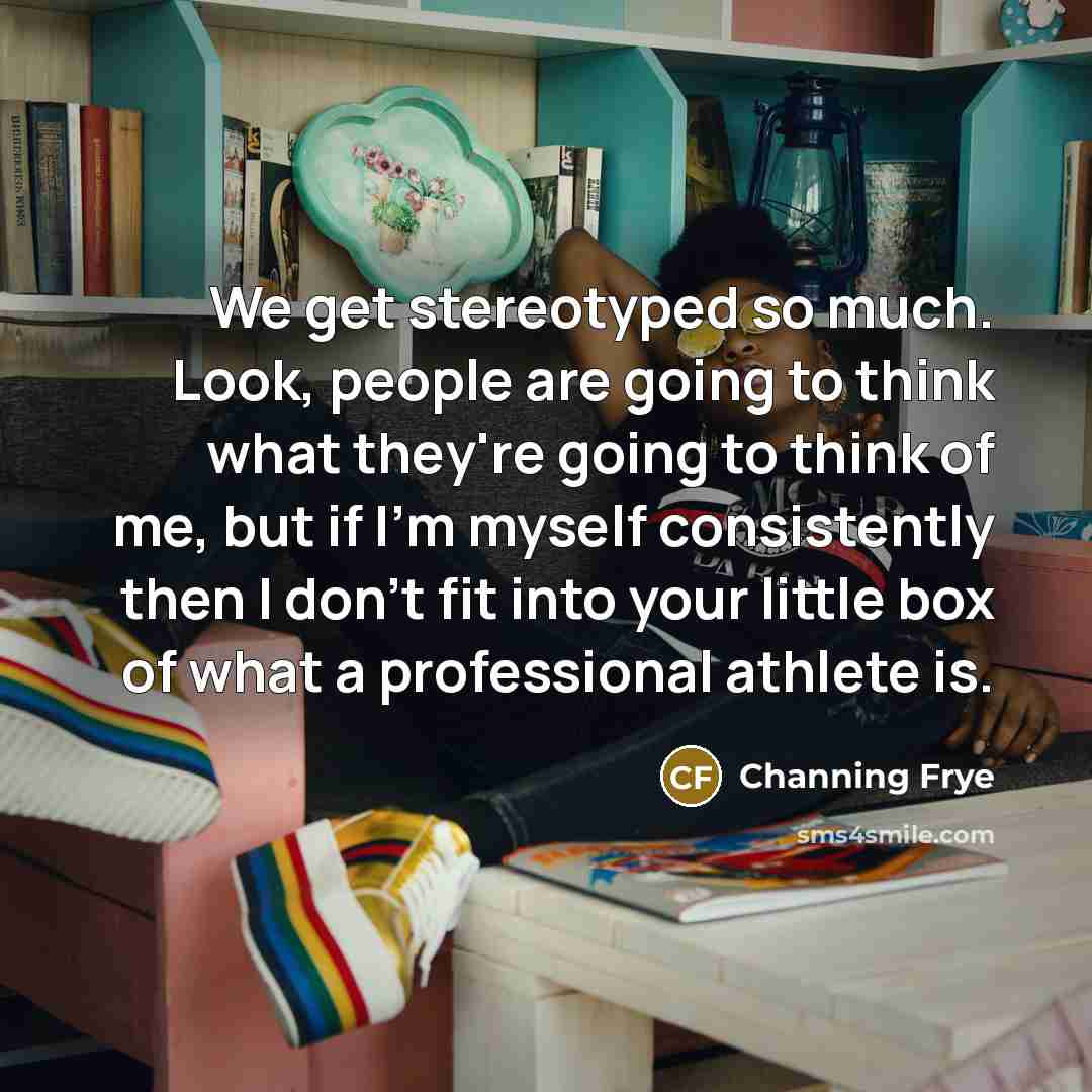 “We get stereotyped so much. Look, people are going to think what they're going to think of me, but if I'm myself consistently then I don't fit into your little box of what a professional athlete is.” quote by Channing Frye