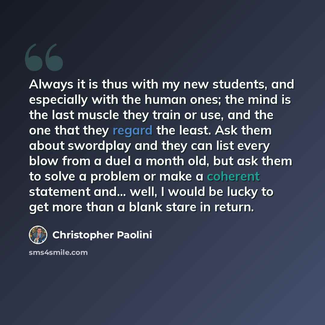 “Always it is thus with my new students, and especially with the human ones; the mind is the last muscle they train or use, and the one that they regard the least. Ask them about swordplay and they can list every blow from a duel a month old, but ask them to solve a problem or make a coherent…” quote by Christopher Paolini