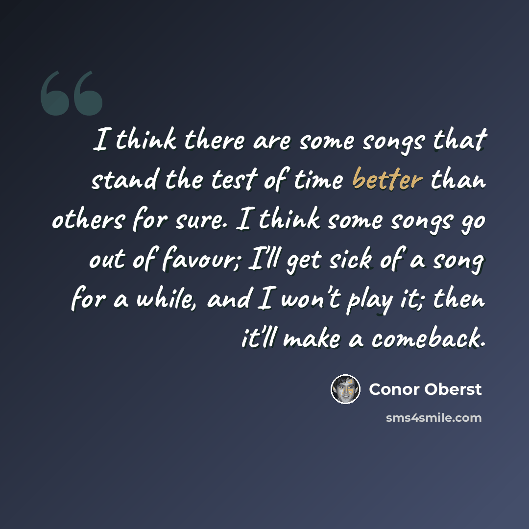 “I think there are some songs that stand the test of time better than others for sure. I think some songs go out of favour; I'll get sick of a song for a while, and I won't play it; then it'll make a comeback.” quote by Conor Oberst