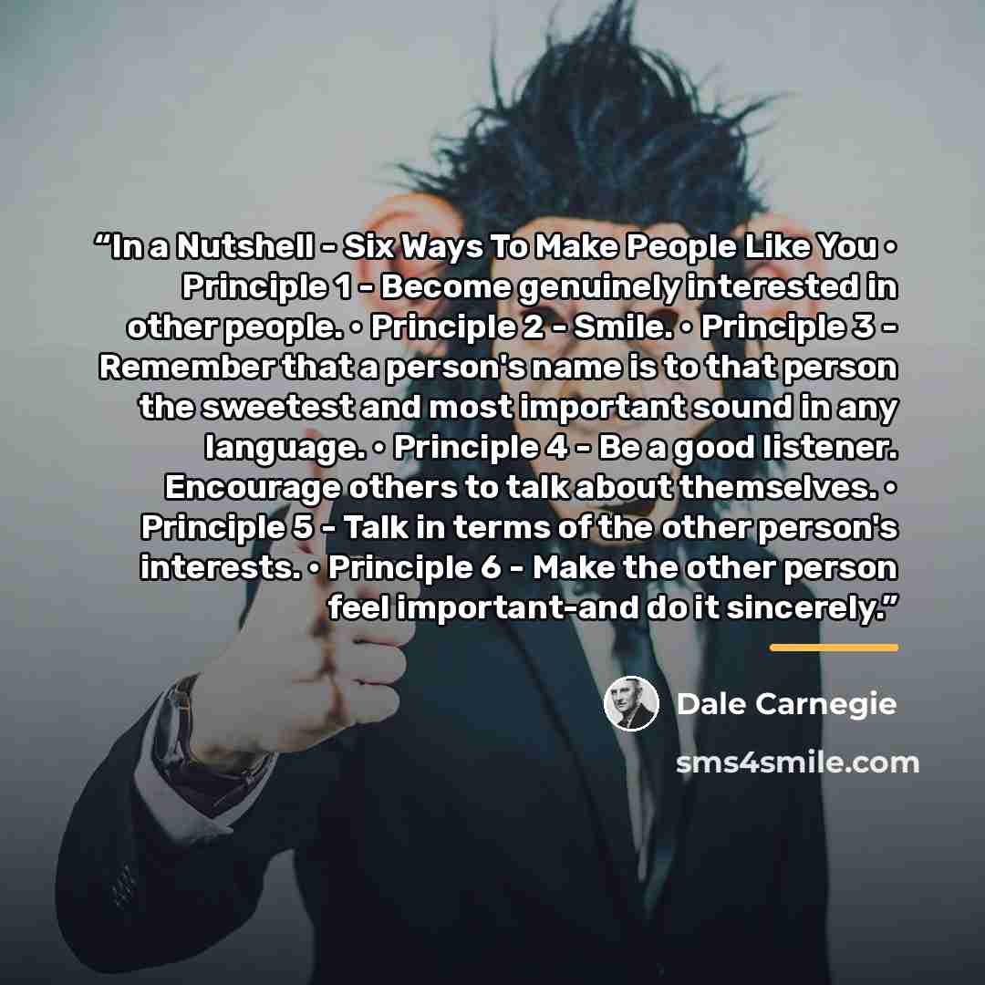 “In a Nutshell - Six Ways To Make People Like You • Principle 1 - Become genuinely interested in other people. • Principle 2 - Smile. • Principle 3 - Remember that a person's name is to that person the sweetest and most important sound in any language. • Principle 4 - Be a good listener. Encourage…” quote by Dale Carnegie