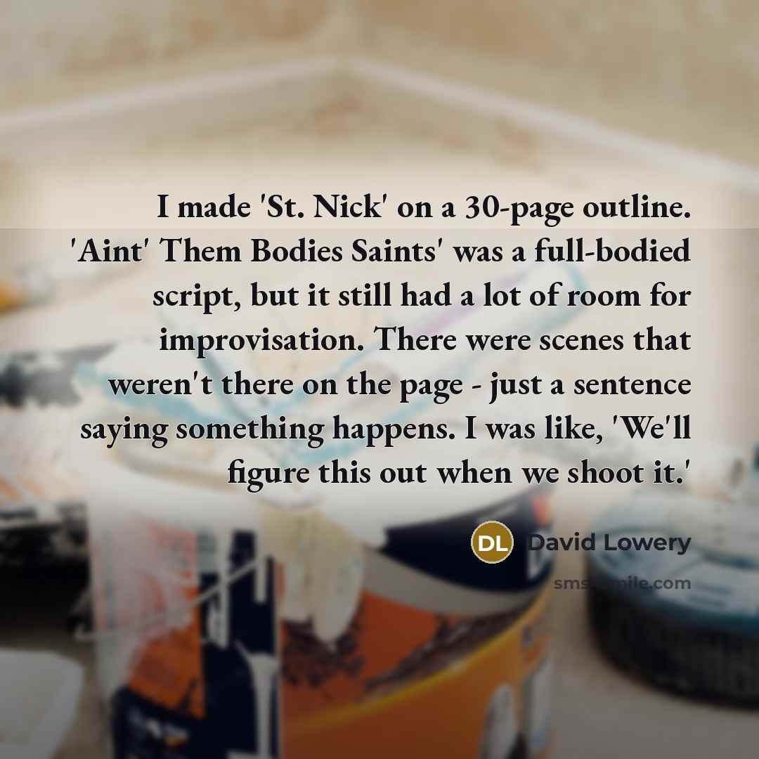 “I made 'St. Nick' on a 30-page outline. 'Aint' Them Bodies Saints' was a full-bodied script, but it still had a lot of room for improvisation. There were scenes that weren't there on the page - just a sentence saying something happens. I was like, 'We'll figure this out when we shoot it.'” quote by David Lowery