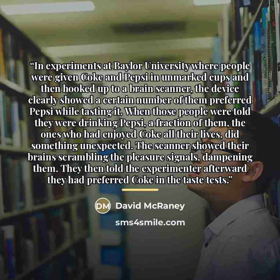 “In experiments at Baylor University where people were given Coke and Pepsi in unmarked cups and then hooked up to a brain scanner, the device clearly showed a certain number of them preferred Pepsi while tasting it. When those people were told they were drinking Pepsi, a fraction of them, the ones…” quote by David McRaney