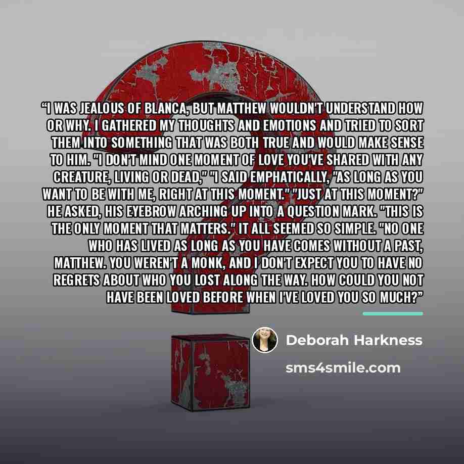 “I was jealous of Blanca, but Matthew wouldn't understand how or why. I gathered my thoughts and emotions and tried to sort them into something that was both true and would make sense to him. "I don't mind one moment of love you've shared with any creature, living or dead," "I said emphatically…” quote by Deborah Harkness