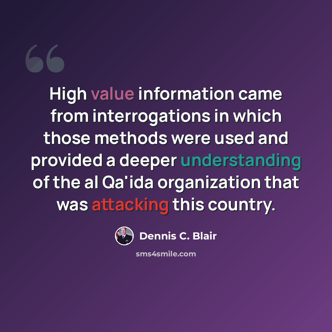 “High value information came from interrogations in which those methods were used and provided a deeper understanding of the al Qa'ida organization that was attacking this country.” quote by Dennis C. Blair