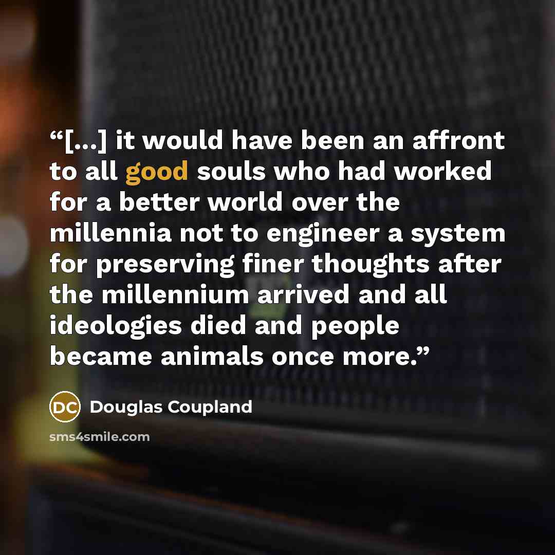 “[...] it would have been an affront to all good souls who had worked for a better world over the millennia not to engineer a system for preserving finer thoughts after the millennium arrived and all ideologies died and people became animals once more.” quote by Douglas Coupland