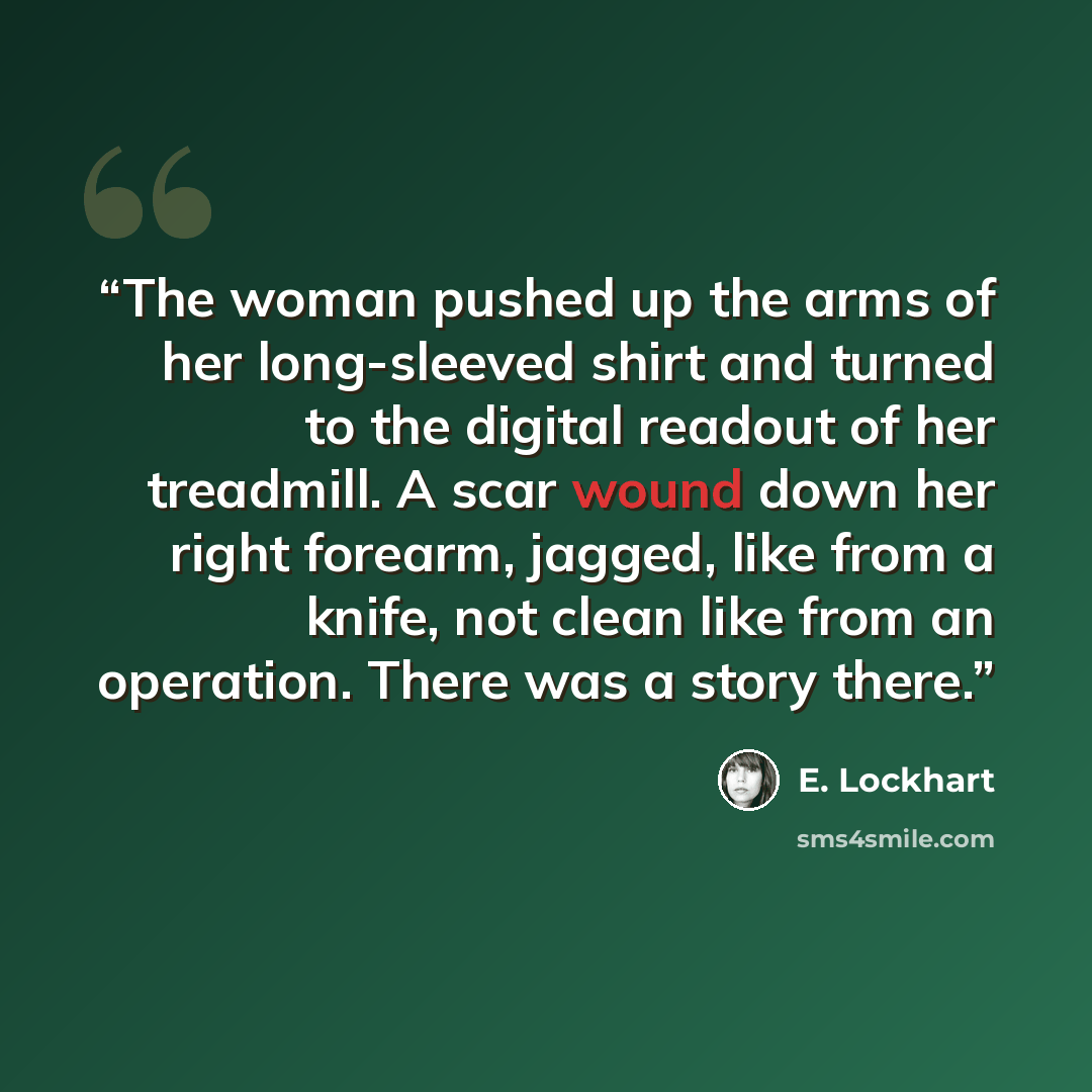 “The woman pushed up the arms of her long-sleeved shirt and turned to the digital readout of her treadmill. A scar wound down her right forearm, jagged, like from a knife, not clean like from an operation. There was a story there.” quote by E. Lockhart