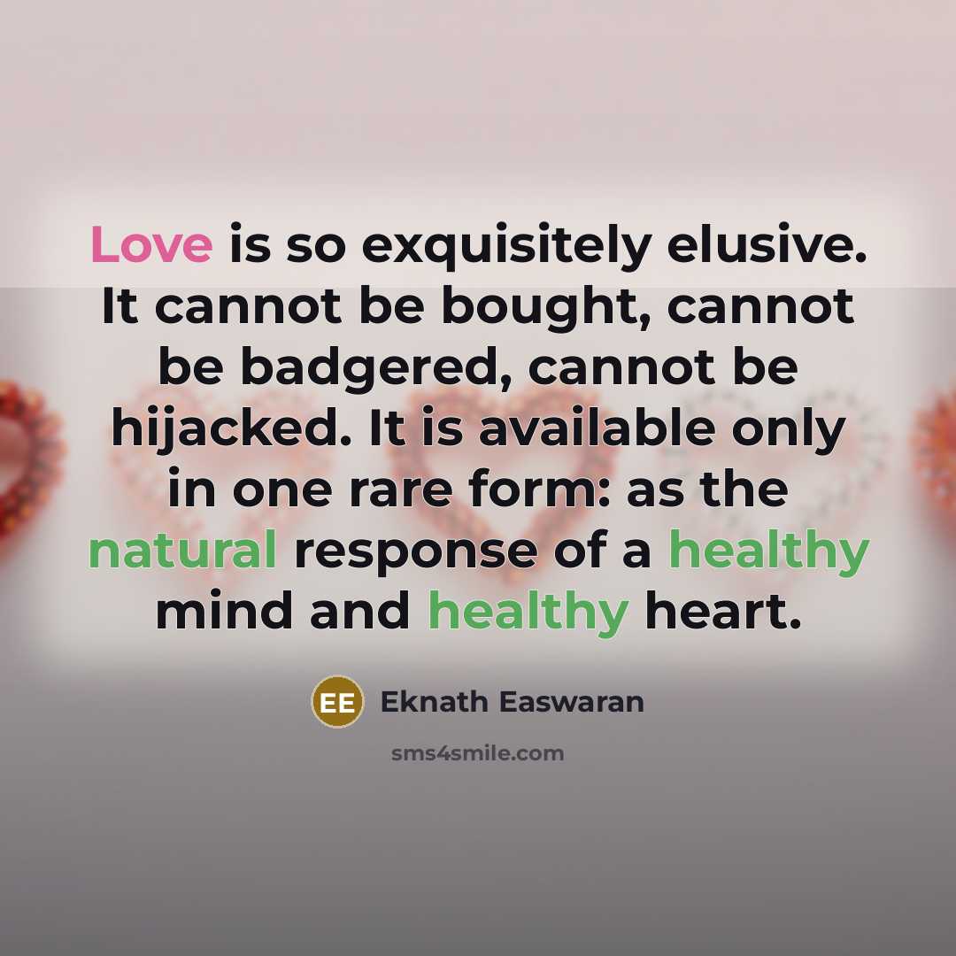 “Love is so exquisitely elusive. It cannot be bought, cannot be badgered, cannot be hijacked. It is available only in one rare form: as the natural response of a healthy mind and healthy heart.” quote by Eknath Easwaran