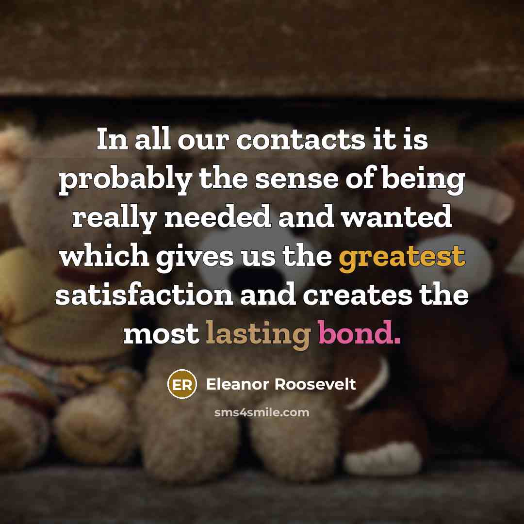 “In all our contacts it is probably the sense of being really needed and wanted which gives us the greatest satisfaction and creates the most lasting bond.” quote by Eleanor Roosevelt
