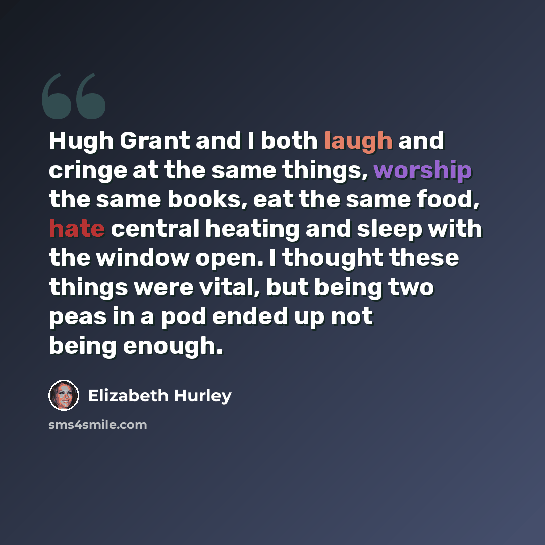 “Hugh Grant and I both laugh and cringe at the same things, worship the same books, eat the same food, hate central heating and sleep with the window open. I thought these things were vital, but being two peas in a pod ended up not being enough.” quote by Elizabeth Hurley