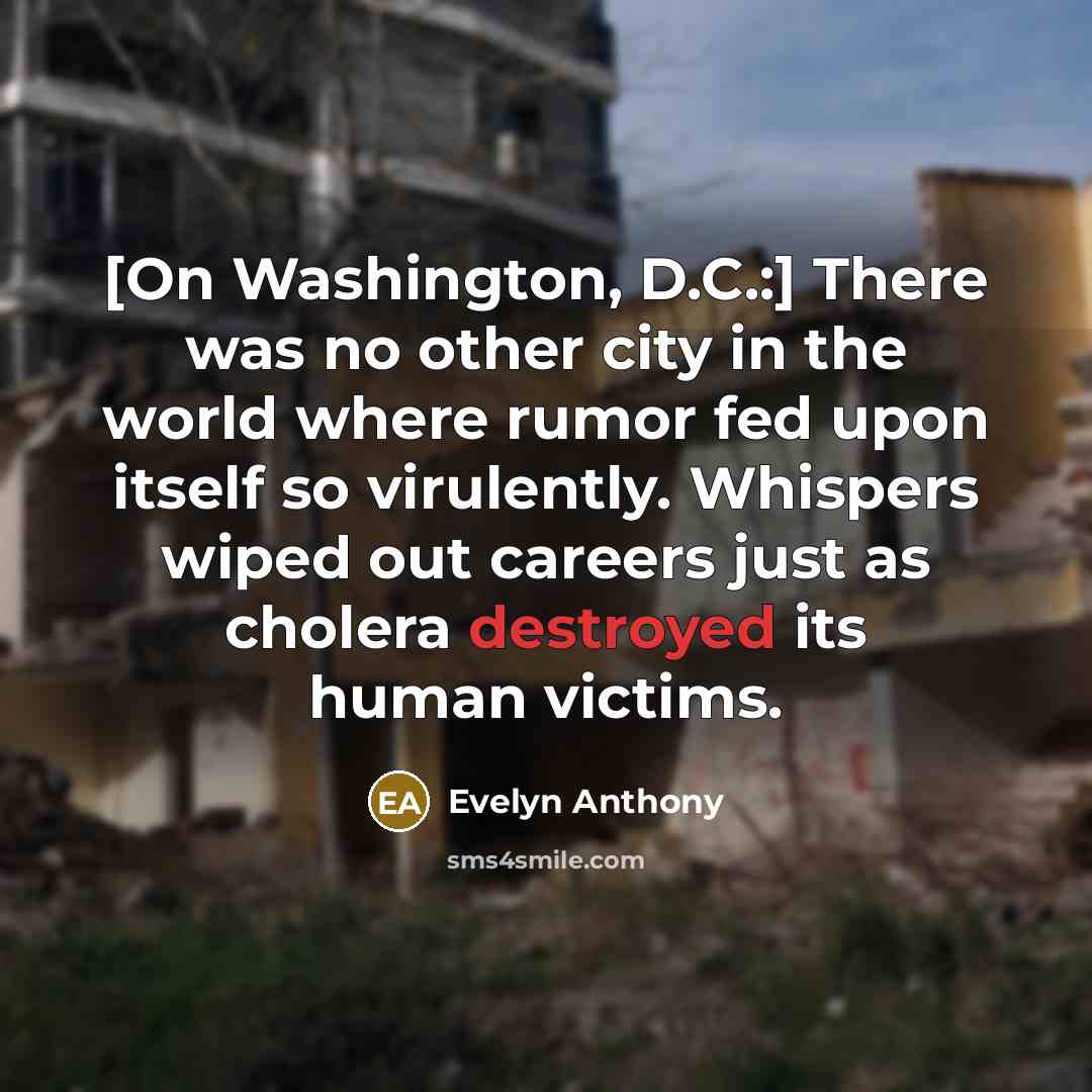 “[On Washington, D.C.:] There was no other city in the world where rumor fed upon itself so virulently. Whispers wiped out careers just as cholera destroyed its human victims.” quote by Evelyn Anthony