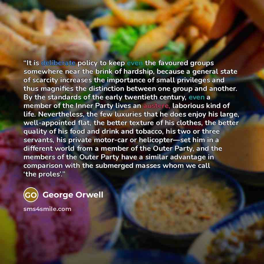 “It is deliberate policy to keep even the favoured groups somewhere near the brink of hardship, because a general state of scarcity increases the importance of small privileges and thus magnifies the distinction between one group and another. By the standards of the early twentieth century, even a…” quote by George Orwell