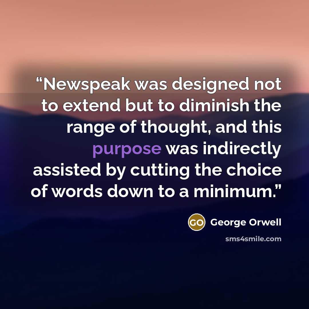 “Newspeak was designed not to extend but to diminish the range of thought, and this purpose was indirectly assisted by cutting the choice of words down to a minimum.” quote by George Orwell