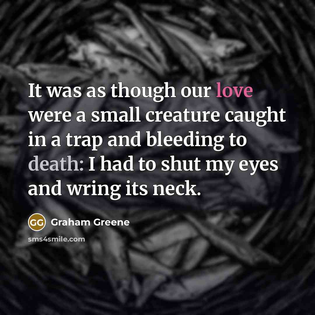 “It was as though our love were a small creature caught in a trap and bleeding to death: I had to shut my eyes and wring its neck.” quote by Graham Greene